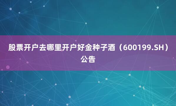 股票开户去哪里开户好金种子酒（600199.SH）公告
