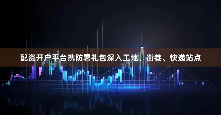 配资开户平台携防暑礼包深入工地、街巷、快递站点
