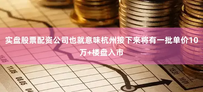 实盘股票配资公司也就意味杭州接下来将有一批单价10万+楼盘入市