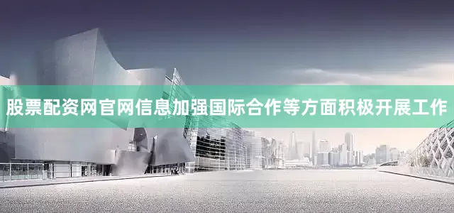股票配资网官网信息加强国际合作等方面积极开展工作