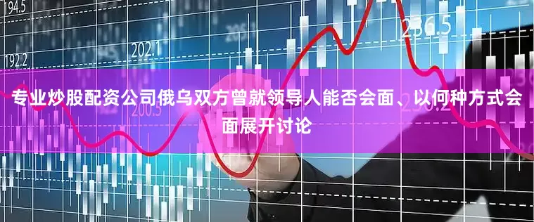 专业炒股配资公司俄乌双方曾就领导人能否会面、以何种方式会面展开讨论