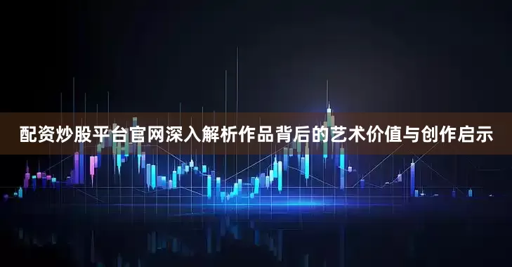配资炒股平台官网深入解析作品背后的艺术价值与创作启示