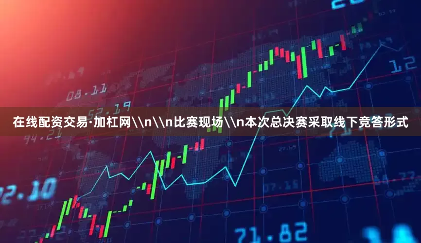 在线配资交易·加杠网\n\n比赛现场\n本次总决赛采取线下竞答形式